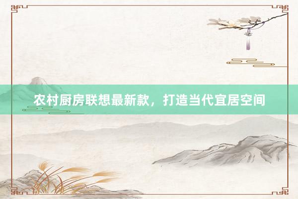 农村厨房联想最新款，打造当代宜居空间
